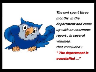 The owl spent three months  in the department and came up with an enormous report , in several volumes, that concluded :  “  The department is overstaffed ...” 