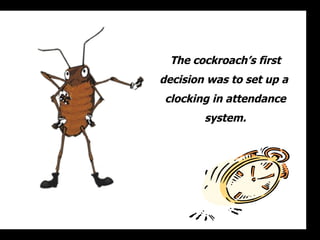 The cockroach’s first decision was to set up a  clocking in attendance system. 