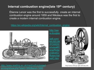Internal combustion engine(late 19th century)
Étienne Lenoir was the first to successfully create an internal
combustion engine around 1859 and Nikolaus was the first to
create a modern internal combustion engine.
https://en.wikipedia.org/wiki/Internal_combustion_engine
http://ww
w.douglas
-
self.com/
MUSEUM
/POWER/
unusualIC
eng/Rotar
yValveIC/
RotaryVal
veIC.htm
http://www.reading.ac.uk/merl/nof/victorianf
arming/show.php?start=1850&end=1890
 
