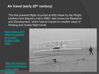 https://prezi.com/1
he8p7opznq9/hist
ory-project-
timeline-1900-
2000/
Air travel (early 20th century)
The first powered flight occurred at Kitty Hawk by the Wright
brothers who blazed a trail in R&D, also known as Research
and Development, which had an impact on modern ways of
thinking and mostly flight travel.
https://gr.pinterest.c
om/harrym9/aviator
s-the-wright-
brothers/
 