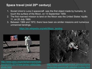 Space travel (mid 20th century)
1. Soviet Union’s Luna 2 spacecraft was the first object made by humans, to
touch the surface of the Moon, on 13 September 1959.
2. The first manned mission to land on the Moon was the United States’ Apollo
11, on 20 July 1969.
3. Between 1969 and 1972, there have been six similar missions and numerous
unmanned landings.
https://en.wikipedia.org/wiki/Moon_landing
http://www.aarp.org/entertainment/style-
trends/info-2014/new-jersey-celebrities-
photo.html
http://www.giantfreakinrobot.com/sci/huma
ns-landed-spacecraft-celestial-bodies.html
 