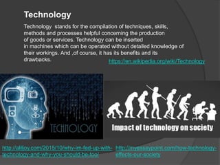 Technology
Technology stands for the compilation of techniques, skills,
methods and processes helpful concerning the production
of goods or services. Technology can be inserted
in machines which can be operated without detailed knowledge of
their workings. And ,of course, it has its benefits and its
drawbacks. https://en.wikipedia.org/wiki/Technology
http://aliljoy.com/2015/10/why-im-fed-up-with-
technology-and-why-you-should-be-too/
http://myessaypoint.com/how-technology-
effects-our-society
 