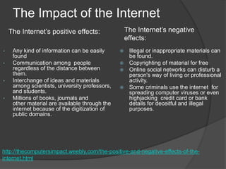 The Impact of the Internet
• Any kind of information can be easily
found
• Communication among people
regardless of the distance between
them.
• Interchange of ideas and materials
among scientists, university professors,
and students.
• Millions of books, journals and
other material are available through the
internet because of the digitization of
public domains.
 Illegal or inappropriate materials can
be found.
 Copyrighting of material for free
 Online social networks can disturb a
person's way of living or professional
activity.
 Some criminals use the internet for
spreading computer viruses or even
highjacking credit card or bank
details for deceitful and illegal
purposes.
http://thecomputersimpact.weebly.com/the-positive-and-negative-effects-of-the-
internet.html
The Internet’s positive effects: The Internet’s negative
effects:
 