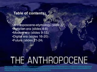 Table of contents:
•Anthroposcene-etymology (slide 3)
•Agrarian era (slides 4-8)
•Modern era (slides 9-15)
•Digital era (slides 16-20)
•Future (slides 21-24)
https://www.google.gr/url?sa=i&rct=j&q=&esrc=s&source=images&cd=&cad=rja&uact=8&ved=0ahUKEwiTz7fv1bPSAhVCwBQKHQmTBUsQjRwIB
w&url=http%3A%2F%2Fwww.igbp.net%2Fnews%2Fopinion%2Fopinion%2Fhaveweenteredtheanthropocene.5.d8b4c3c12bf3be638a8000578.ht
ml&psig=AFQjCNEjadi3h_XcF5RIYuBdMaRFmI7vHA&ust=1488401504579171
 