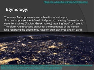The name Anthropocene is a combination of anthropo-
from anthropos (Ancient Greek: ἄνθρωπος) meaning "human" and -
cene from kainos (Ancient Greek: καινός) meaning "new" or "recent.“
Therefore, Anthropocene stands for the recent acts of the human
kind regarding the effects they have on their own lives and on earth.
Etymology:
https://en.wikipedia.org/wiki/Anthropocene
https://www.google.gr/url?sa=i&rct=j&q=&esrc=s&source=images&cd=&cad=rja&uact=8&ved=0ahUKEwjQt5aJ1rPSAhUF1RQKHQkuAkoQjRwI
Bw&url=http%3A%2F%2Fwww.3ammagazine.com%2F3am%2Fthe-rhetoric-and-lethargy-of-the-
anthropocene%2F&psig=AFQjCNEjadi3h_XcF5RIYuBdMaRFmI7vHA&ust=1488401504579171
 