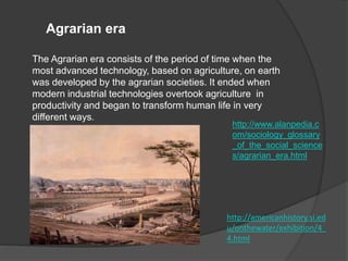 Agrarian era
The Agrarian era consists of the period of time when the
most advanced technology, based on agriculture, on earth
was developed by the agrarian societies. It ended when
modern industrial technologies overtook agriculture in
productivity and began to transform human life in very
different ways.
http://www.alanpedia.c
om/sociology_glossary
_of_the_social_science
s/agrarian_era.html
http://americanhistory.si.ed
u/onthewater/exhibition/4_
4.html
 