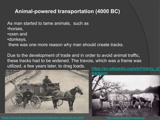 As man started to tame animals, such as
•horses,
•oxen and
•donkeys,
there was one more reason why man should create tracks.
Due to the development of trade and in order to avoid animal traffic,
these tracks had to be widened. The travois, which was a frame was
utilized, a few years later, to drag loads.
https://en.wikipedia.org/wiki/History_of_
transport
Animal-powered transportation (4000 BC)
http://agrariannation.blogspot.gr/https://www.library.hbs.edu/hc/railroads/pre-industrial-era.html
 