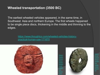 Wheeled transportation (3500 BC)
The earliest wheeled vehicles appeared, in the same time, in
Southwest Asia and northern Europe. The first wheels happened
to be single piece discs, thickening in the middle and thinning to the
edges.
https://www.thoughtco.com/wheeled-vehicles-history-
practical-human-use-171870
https:/
/se.dr
eamsti
me.co
m/pho
tos-
image
s/sten
hjul.ht
ml
https:/
/www.
timeto
ast.co
m/tim
elines/
most-
import
ant-
discov
eries
 