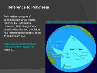 Reference to Polynesia
Polynesian navigators’
sophistication could not be
reached by Europeans.
However, their navigation’s
speed, reliability and precision
had increased noticeably, in the
1st millennium BC.
https://books.google.gr/books
?id=7RdVmDjwTtQC&hl=el –
page 307
https://oceania-and-polynesia.wikispaces.com/
 