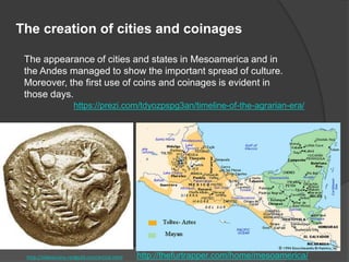 The appearance of cities and states in Mesoamerica and in
the Andes managed to show the important spread of culture.
Moreover, the first use of coins and coinages is evident in
those days.
https://prezi.com/tdyozpspg3an/timeline-of-the-agrarian-era/
The creation of cities and coinages
http://oldestcoins.reidgold.com/article.html http://thefurtrapper.com/home/mesoamerica/
 