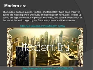 Modern era
Τhe fields of science, politics, warfare, and technology have been improved
during the modern period. Discovery and globalization have, also, leveled up
during this age. Moreover, the political, economic, and cultural colonization of
the rest of the world began by the European powers and their colonies.
https://en.wikipedia.org/wiki/Modern_history
https://www.youtube.com/watch?v=3C3JBQUrV1s
 