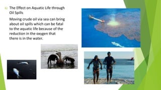 6) The Effect on Aquatic Life through
Oil Spills
Moving crude oil via sea can bring
about oil spills which can be fatal
to the aquatic life because of the
reduction in the oxygen that
there is in the water.
 