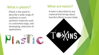 What are toxins?What is plastic?
A toxin is described as any
material that brings about
harmful effects to your body.
Plastic is the word to
describe a wide range of
synthetic or semi-
synthetic materials used
in a extremely large, and
developing, extension of
applications.
 