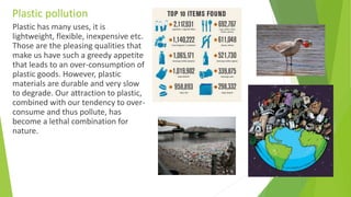 Plastic pollution
Plastic has many uses, it is
lightweight, flexible, inexpensive etc.
Those are the pleasing qualities that
make us have such a greedy appetite
that leads to an over-consumption of
plastic goods. However, plastic
materials are durable and very slow
to degrade. Our attraction to plastic,
combined with our tendency to over-
consume and thus pollute, has
become a lethal combination for
nature.
 