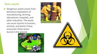 Toxic waste
 Dangerous waste comes from
poisonous byproducts of
manufacturing, farming,
laboratories, hospitals, and
other industries. The waste
can cause injuries to humans,
animals, and plants if they
encounter these toxins
buried in the ground.
 