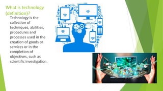 What is technology
(definition)?
Technology is the
collection of
techniques, abilities,
procedures and
processes used in the
creation of goods or
services or in the
completion of
objectives, such as
scientific investigation.
 