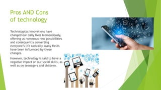 Pros AND Cons
of technology
Technological innovations have
changed our daily lives tremendously,
offering us numerous new possibilities
and consequently converting
everyone’s life radically. Many fields
have been influenced by these
changes.
However, technology is said to have a
negative impact on our social skills, as
well as on teenagers and children.
 