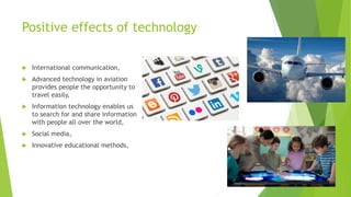 Positive effects of technology
 International communication,
 Advanced technology in aviation
provides people the opportunity to
travel easily,
 Information technology enables us
to search for and share information
with people all over the world,
 Social media,
 Innovative educational methods,
 