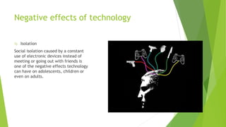 Negative effects of technology
1) Isolation
Social isolation caused by a constant
use of electronic devices instead of
meeting or going out with friends is
one of the negative effects technology
can have on adolescents, children or
even on adults.
 