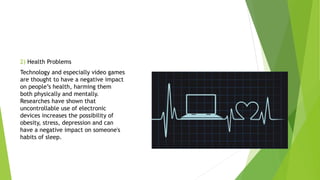 2) Health Problems
Technology and especially video games
are thought to have a negative impact
on people’s health, harming them
both physically and mentally.
Researches have shown that
uncontrollable use of electronic
devices increases the possibility of
obesity, stress, depression and can
have a negative impact on someone's
habits of sleep.
 