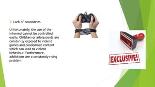 3) Lack of boundaries
Unfortunately, the use of the
Interned cannot be controlled
easily. Children or adolescents are
constantly exposed to violent
games and condemned content
which can lead to violent
behaviour. Furthermore,
addictions are a constantly rising
problem.
 