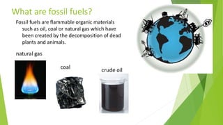 What are fossil fuels?
Fossil fuels are flammable organic materials
such as oil, coal or natural gas which have
been created by the decomposition of dead
plants and animals.
 