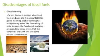 Disadvantages of fossil fuels
1) Global warming
Carbon dioxide is emitted when fossil
fuels are burnt and it is accountable for
global warming. Global warming has
many consequences like the melting of
polar ice caps, the flooding of low lying
areas and rise in sea levels. If all this
continues, the Earth will face some
serious consequences.
 