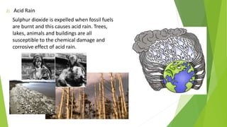 2) Acid Rain
Sulphur dioxide is expelled when fossil fuels
are burnt and this causes acid rain. Trees,
lakes, animals and buildings are all
susceptible to the chemical damage and
corrosive effect of acid rain.
 
