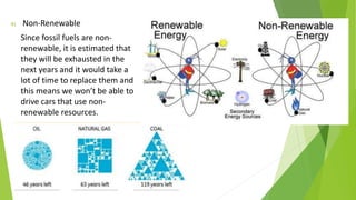 4) Non-Renewable
Since fossil fuels are non-
renewable, it is estimated that
they will be exhausted in the
next years and it would take a
lot of time to replace them and
this means we won’t be able to
drive cars that use non-
renewable resources.
 