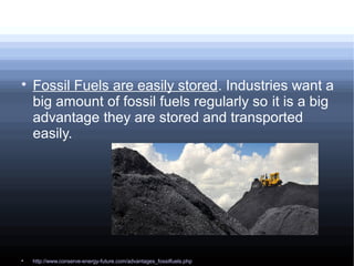 
Fossil Fuels are easily stored. Industries want a
big amount of fossil fuels regularly so it is a big
advantage they are stored and transported
easily.

http://www.conserve-energy-future.com/advantages_fossilfuels.php
 