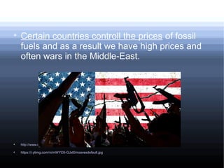
Certain countries controll the prices of fossil
fuels and as a result we have high prices and
often wars in the Middle-East.

http://www.conserve-energy-future.com/disadvantages_fossilfuels.php

https://i.ytimg.com/vi/mWYC6-GJxt0/maxresdefault.jpg
 