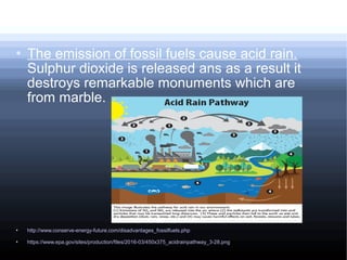  The emission of fossil fuels cause acid rain.
Sulphur dioxide is released ans as a result it
destroys remarkable monuments which are
from marble.
 http://www.conserve-energy-future.com/disadvantages_fossilfuels.php
 https://www.epa.gov/sites/production/files/2016-03/450x375_acidrainpathway_3-28.png
 