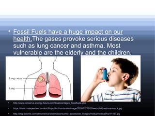 
Fossil Fuels have a huge impact on our
health.The gases provoke serious diseases
such as lung cancer and asthma. Most
vulnerable are the elderly and the children.

http://www.conserve-energy-future.com/disadvantages_fossilfuels.php

https://static.independent.co.uk/s3fs-public/thumbnails/image/2016/02/26/00/web-child-asthma-istock.jpg

http://img.webmd.com/dtmcms/live/webmd/consumer_assets/site_images/media/medical/hw/n1497.jpg
 