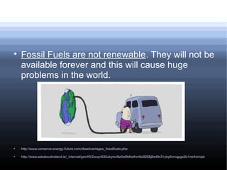 
Fossil Fuels are not renewable. They will not be
available forever and this will cause huge
problems in the world.

http://www.conserve-energy-future.com/disadvantages_fossilfuels.php

http://www.askaboutireland.ie/_internal/gxml!0/2ocqn930ubywvi8z0wl9dhefnm6z926$j6e49r31yby6nrnqpgx2b1ne4orinpb
 