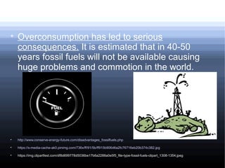 
Overconsumption has led to serious
consequences. It is estimated that in 40-50
years fossil fuels will not be available causing
huge problems and commotion in the world.

http://www.conserve-energy-future.com/disadvantages_fossilfuels.php

https://s-media-cache-ak0.pinimg.com/736x/ff/91/5b/ff915b906d6a2fc76716eb20b374c382.jpg

https://img.clipartfest.com/df8d699778d5036be17b6a2288a0e5f5_file-type-fossil-fuels-clipart_1308-1354.jpeg
 