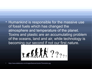 
Humankind is responsible for the massive use
of fossil fuels which has changed the
atmosphere and temperature of the planet.
Toxins and plastic are an accumulating problem
of the oceans, land and air, while technology is
becoming our second if not our first nature.

https://www.stellabooks.com/images/featured-books/73/evolution.jpg
 