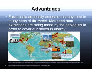 Advantages

Fossil fuels are easily accesible as they exist in
many parts of the world. More and more
extractions are being made by the geologists in
order to cover our needs in energy.

https://3.bp.blogspot.com/-yhv74oPhpr0/VrlUjRzC3bI/AAAAAAAAARM/bSaoP9i9sro/s1600/fossil%2Bfuels%2Bmap.PNG

http://www.conserve-energy-future.com/advantages_fossilfuels.php
 