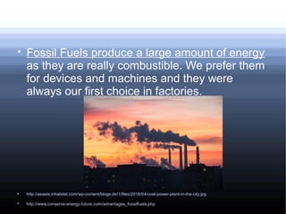 
Fossil Fuels produce a large amount of energy
as they are really combustible. We prefer them
for devices and machines and they were
always our first choice in factories.

http://assets.inhabitat.com/wp-content/blogs.dir/1/files/2016/04/coal-power-plant-in-the-city.jpg

http://www.conserve-energy-future.com/advantages_fossilfuels.php
 