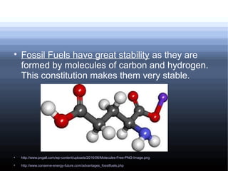 
Fossil Fuels have great stability as they are
formed by molecules of carbon and hydrogen.
This constitution makes them very stable.

http://www.pngall.com/wp-content/uploads/2016/06/Molecules-Free-PNG-Image.png

http://www.conserve-energy-future.com/advantages_fossilfuels.php
 