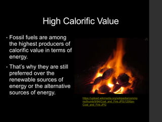 High Calorific Value
• Fossil fuels are among
the highest producers of
calorific value in terms of
energy.
• That’s why they are still
preferred over the
renewable sources of
energy or the alternative
sources of energy.
https://upload.wikimedia.org/wikipedia/commo
ns/thumb/9/94/Coal_and_Fire.JPG/1200px-
Coal_and_Fire.JPG
 
