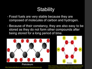 Stability
• Fossil fuels are very stable because they are
composed of molecules of carbon and hydrogen.
• Because of their constancy, they are also easy to be
stored as they do not form other compounds after
being stored for a long period of time.
Petroleum
http://www.petroleum.co.uk/images/alkane/hexane.jpg
http://response.restoration.noaa.gov/sites/default/fil
es/images/13/benzene.diagram.jpg?1345574374
 