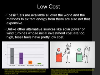Low Cost
• Fossil fuels are available all over the world and the
methods to extract energy from them are also not that
expensive.
• Unlike other alternative sources like solar power or
wind turbines whose initial investment cost are too
high, fossil fuels have pretty low cost.
https://dqbasmyouzti2.cloudfront.net/assets/content/cache
/made/content/images/articles/Pfund-
subsidies_618_275.jpg
https://lh3.googleusercontent.com/hWzIJxS2iwtVodaQN
qoGXYInuAp_fHBjp2PBMtz1F_ezorHfwXr0sULGZundJ
FwI5ycRQQ=s154
 