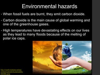Environmental hazards
• When fossil fuels are burnt, they emit carbon dioxide.
• Carbon dioxide is the main cause of global warming and
one of the greenhouse gases.
• High temperatures have devastating effects on our lives
as they lead to many floods because of the melting of
polar ice caps.
http://1earth-institute.net/wp-
content/uploads/Sustainability-
ADOBE.jpeg
 