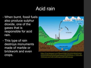 Acid rain
• When burnt, fossil fuels
also produce sulphur
dioxide, one of the
gases that is
responsible for acid
rain.
• This type of rain
destroys monuments
made of marble or
brickwork and even
crops.
https://2.bp.blogspot.com/PBsqHZSBK7Q/V4S2rS8HjOI/AAA
AAAAAAiM/okdSnKe4hiogXbpwomRF0fHRI9xuk_F1QCLcB/s
1600/acid-rain%2B-%2BCopy%2B%2BCopy.jpg
 