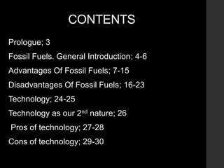 CONTENTS
Prologue; 3
Fossil Fuels. General Introduction; 4-6
Advantages Of Fossil Fuels; 7-15
Disadvantages Of Fossil Fuels; 16-23
Technology; 24-25
Technology as our 2nd nature; 26
Pros of technology; 27-28
Cons of technology; 29-30
 