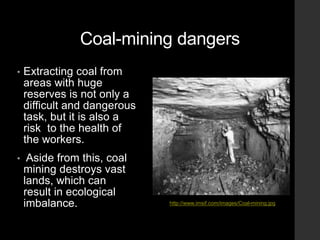 Coal-mining dangers
• Extracting coal from
areas with huge
reserves is not only a
difficult and dangerous
task, but it is also a
risk to the health of
the workers.
• Aside from this, coal
mining destroys vast
lands, which can
result in ecological
imbalance. http://www.imsif.com/images/Coal-mining.jpg
 