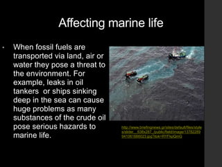 Affecting marine life
• When fossil fuels are
transported via land, air or
water they pose a threat to
the environment. For
example, leaks in oil
tankers or ships sinking
deep in the sea can cause
huge problems as many
substances of the crude oil
pose serious hazards to
marine life.
http://www.briefingnews.gr/sites/default/files/style
s/slider__638x287_/public/field/image/13782289
941061666023.jpg?itok=RYFkpQmG
 