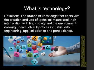 What is technology?
Definition; The branch of knowledge that deals with
the creation and use of technical means and their
interrelation with life, society and the environment,
drawing upon such subjects as industrial arts,
engineering, applied science and pure science.
http://www.mathima.gr/media/k2/items/cache/
1a0ade594615258bb3adf62b1e1130bb_Gen
eric.jpg
 