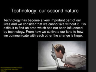 Technology; our second nature
Technology has become a very important part of our
lives and we consider that we cannot live without it. It is
difficult to find an area which has not been influenced
by technology. From how we cultivate our land to how
we communicate with each other the change is huge.
http://vistanews.ru/uploads/posts/201
6-07/1468240942_artleo.com-
27007.jpg
 