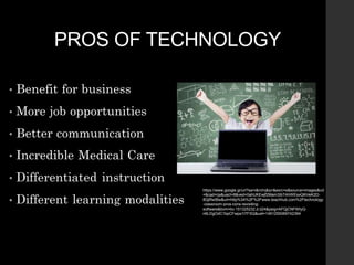PROS OF TECHNOLOGY
https://www.google.gr/url?sa=i&rct=j&q=&esrc=s&source=images&cd
=&cad=rja&uact=8&ved=0ahUKEwjf2Mam3IbTAhWEsxQKHeK2D-
8QjRwIBw&url=http%3A%2F%2Fwww.teachhub.com%2Ftechnology
-classroom-pros-cons-revisiting-
software&bvm=bv.151325232,d.d24&psig=AFQjCNFWtyQ-
n6LDgOdC1bpCFwpa1I7FSQ&ust=1491255069742394
 